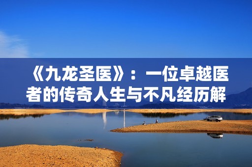 《九龙圣医》：一位卓越医者的传奇人生与不凡经历解析