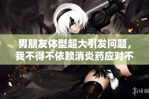 男朋友体型超大引发问题，我不得不依赖消炎药应对不适