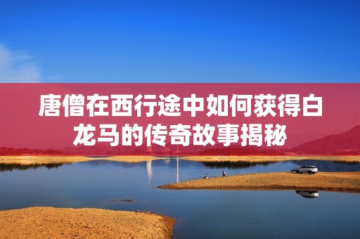 唐僧在西行途中如何获得白龙马的传奇故事揭秘