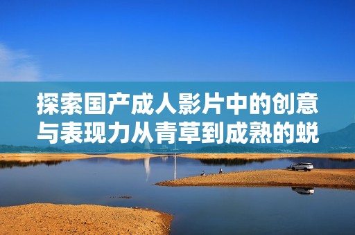探索国产成人影片中的创意与表现力从青草到成熟的蜕变之路
