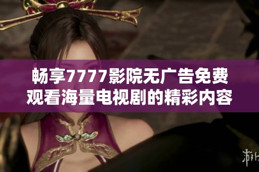 畅享7777影院无广告免费观看海量电视剧的精彩内容与精彩剧集