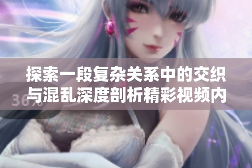 探索一段复杂关系中的交织与混乱深度剖析精彩视频内容