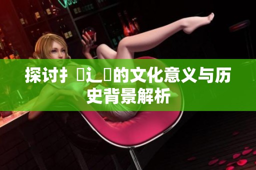 探讨扌喿辶畐的文化意义与历史背景解析