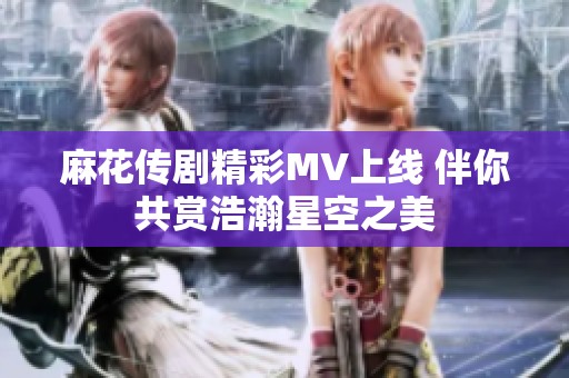 麻花传剧精彩MV上线 伴你共赏浩瀚星空之美