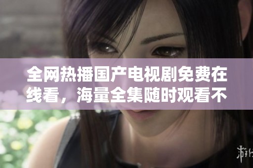 全网热播国产电视剧免费在线看，海量全集随时观看不容错过