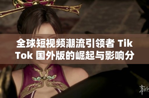 全球短视频潮流引领者 TikTok 国外版的崛起与影响分析