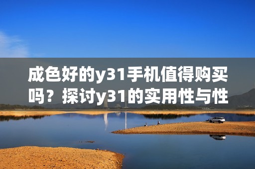 成色好的y31手机值得购买吗？探讨y31的实用性与性能