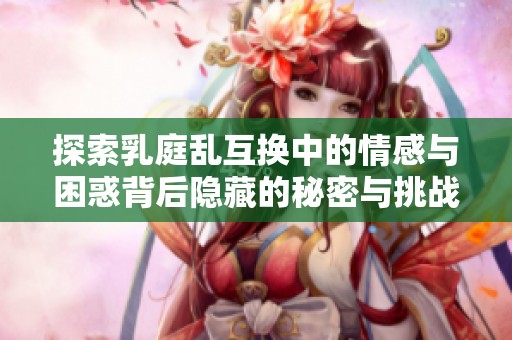 探索乳庭乱互换中的情感与困惑背后隐藏的秘密与挑战