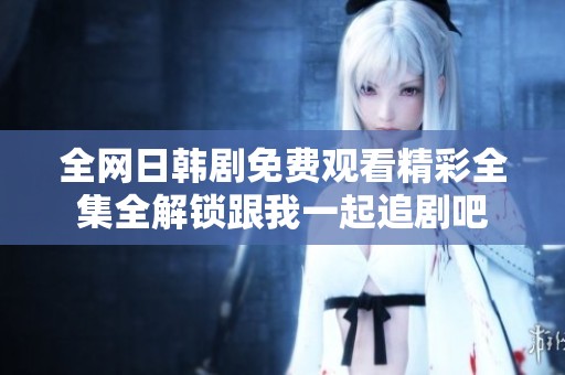 全网日韩剧免费观看精彩全集全解锁跟我一起追剧吧