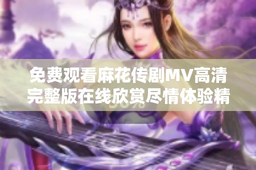免费观看麻花传剧MV高清完整版在线欣赏尽情体验精彩内容