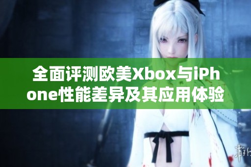 全面评测欧美Xbox与iPhone性能差异及其应用体验