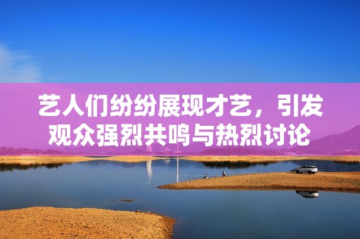 艺人们纷纷展现才艺，引发观众强烈共鸣与热烈讨论