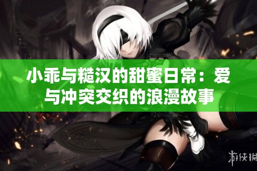 小乖与糙汉的甜蜜日常：爱与冲突交织的浪漫故事