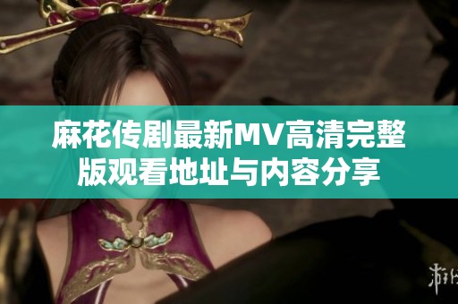 麻花传剧最新MV高清完整版观看地址与内容分享