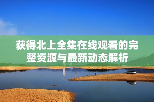 获得北上全集在线观看的完整资源与最新动态解析
