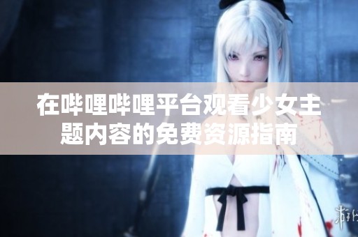 在哔哩哔哩平台观看少女主题内容的免费资源指南