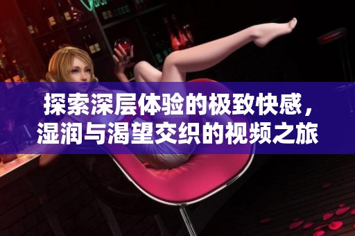 探索深层体验的极致快感，湿润与渴望交织的视频之旅