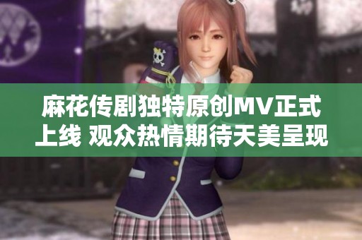 麻花传剧独特原创MV正式上线 观众热情期待天美呈现