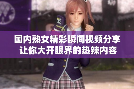 国内熟女精彩瞬间视频分享 让你大开眼界的热辣内容合集