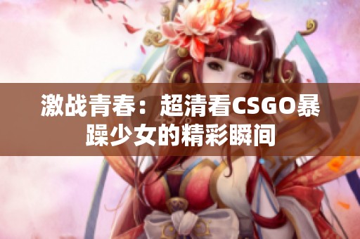 激战青春：超清看CSGO暴躁少女的精彩瞬间