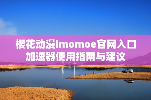 樱花动漫imomoe官网入口加速器使用指南与建议