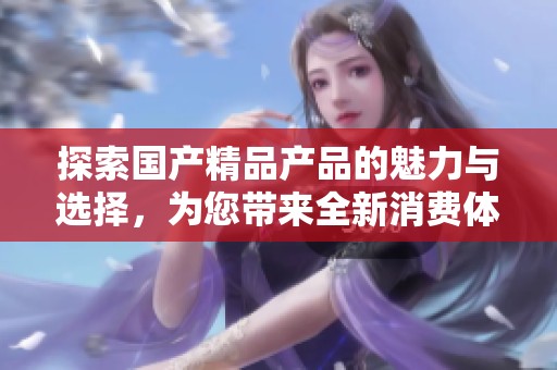 探索国产精品产品的魅力与选择，为您带来全新消费体验