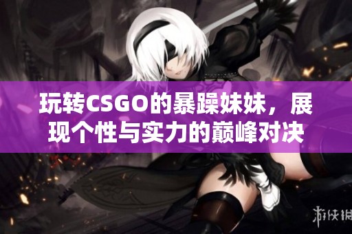 玩转CSGO的暴躁妹妹，展现个性与实力的巅峰对决