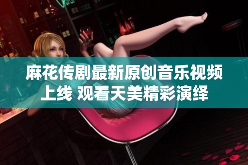 麻花传剧最新原创音乐视频上线 观看天美精彩演绎