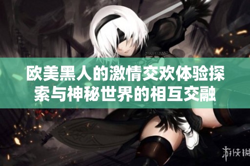 欧美黑人的激情交欢体验探索与神秘世界的相互交融