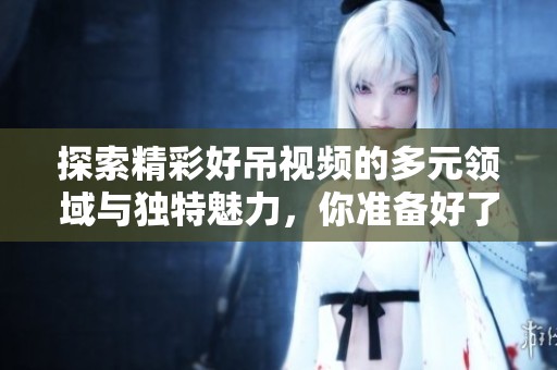 探索精彩好吊视频的多元领域与独特魅力，你准备好了吗