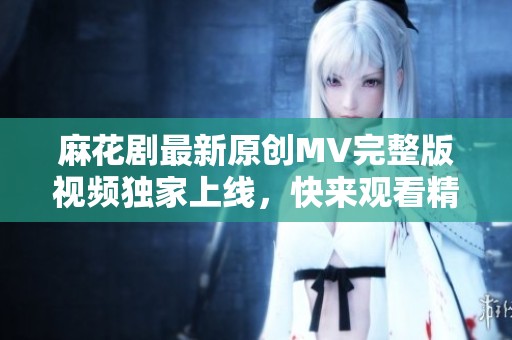 麻花剧最新原创MV完整版视频独家上线，快来观看精彩内容！