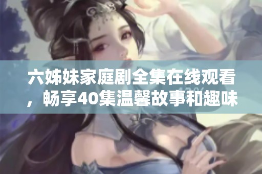 六姊妹家庭剧全集在线观看，畅享40集温馨故事和趣味情节