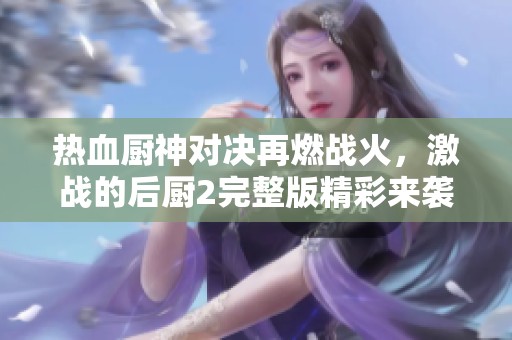 热血厨神对决再燃战火，激战的后厨2完整版精彩来袭