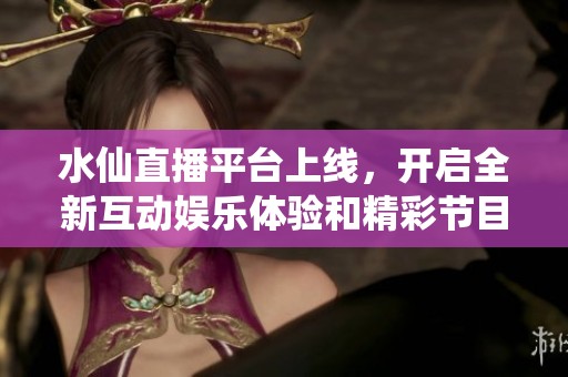 水仙直播平台上线，开启全新互动娱乐体验和精彩节目之旅