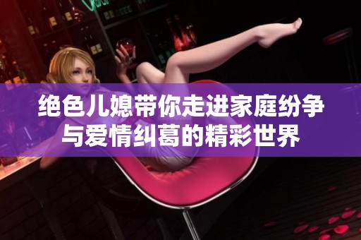 绝色儿媳带你走进家庭纷争与爱情纠葛的精彩世界