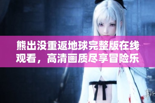 熊出没重返地球完整版在线观看，高清画质尽享冒险乐趣