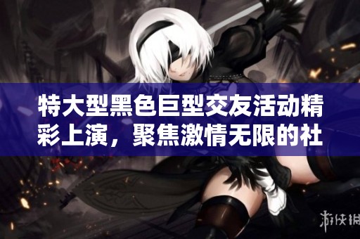 特大型黑色巨型交友活动精彩上演，聚焦激情无限的社交体验
