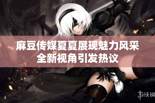 麻豆传媒夏夏展现魅力风采全新视角引发热议