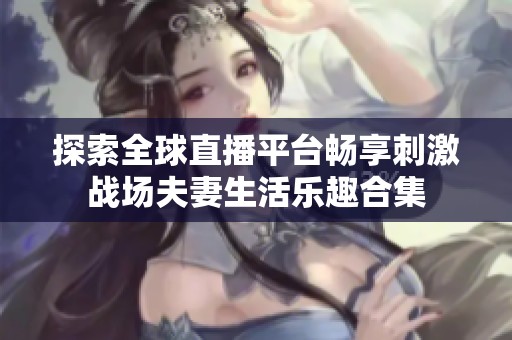 探索全球直播平台畅享刺激战场夫妻生活乐趣合集