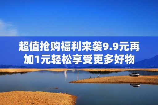 超值抢购福利来袭9.9元再加1元轻松享受更多好物