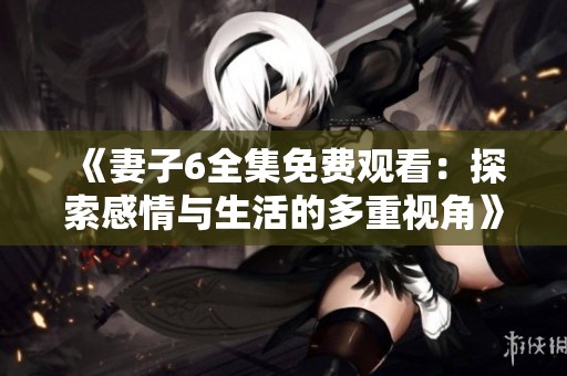 《妻子6全集免费观看：探索感情与生活的多重视角》