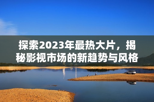 探索2023年最热大片，揭秘影视市场的新趋势与风格变化