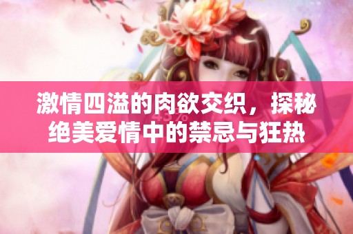 激情四溢的肉欲交织，探秘绝美爱情中的禁忌与狂热