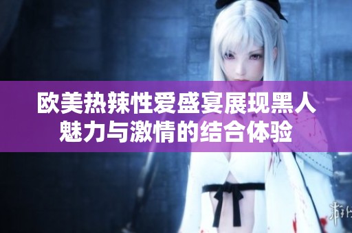 欧美热辣性爱盛宴展现黑人魅力与激情的结合体验