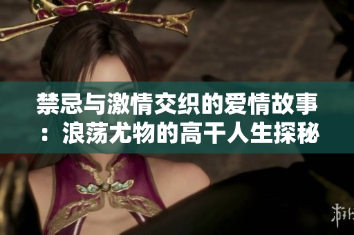 禁忌与激情交织的爱情故事：浪荡尤物的高干人生探秘