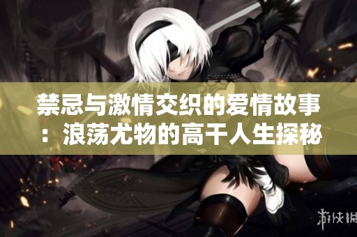 禁忌与激情交织的爱情故事：浪荡尤物的高干人生探秘