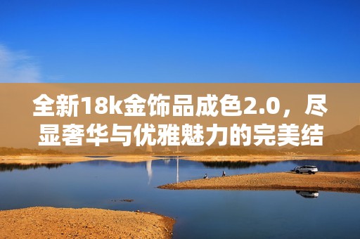 全新18k金饰品成色2.0，尽显奢华与优雅魅力的完美结合