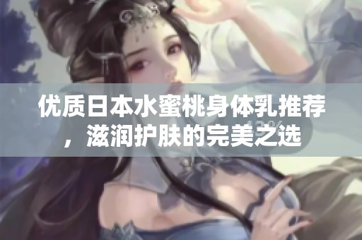优质日本水蜜桃身体乳推荐，滋润护肤的完美之选