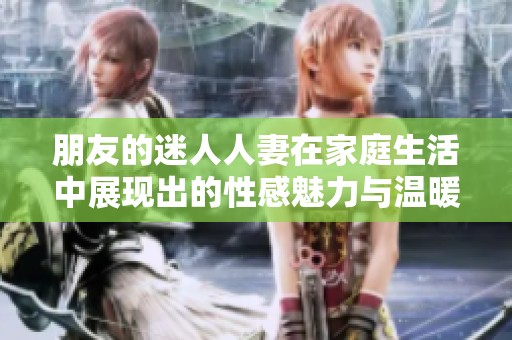 朋友的迷人人妻在家庭生活中展现出的性感魅力与温暖情感