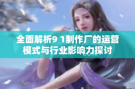 全面解析9 1制作厂的运营模式与行业影响力探讨